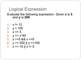Logical Expression 
Evaluate the following expression. Given x is 5 
and y is 200. 
1. x != 12 
2. y < 100 
3. x == 5 
4. y == x*40 
5. x >=5 && x <=5 
6. y == 200 || y ==100 
7. x == 10 || x != 5 
 