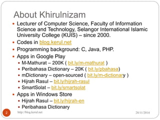 About Khirulnizam 
 Lecturer of Computer Science, Faculty of Information 
Science and Technology, Selangor International Islamic 
University College (KUIS) – since 2000. 
 Codes in blog.kerul.net 
 Programming background: C, Java, PHP. 
 Apps in Google Play 
 M-Mathurat – 200K ( bit.ly/m-mathurat ) 
 Peribahasa Dictionary – 20K ( bit.ly/pbahasa) 
 mDictionary – open-sourced ( bit.ly/m-dictionary ) 
 Hijrah Rasul – bit.ly/hijrah-rasul 
 SmartSolat – bit.ly/smartsolat 
 Apps in Windows Store 
 Hijrah Rasul – bit.ly/hijrah-en 
 Peribahasa Dictionary 
2 http://blog.kerul.net 28/11/2014 
 