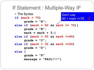 If Statement : Multiple-Way IF 
 The Syntax 
if (mark > 70) 
grade = “A”; 
else if (mark > 60 && mark <= 70){ 
grade = “B”; 
mark = mark + 3;} 
else if (mark > 50 && mark <=60) 
grade = “C”; 
else if (mark > 35 && mark <=50) 
grade = “D”; 
else { 
grade = “F” 
message = “FAIL!!!”} 
Don’t use 
60 < mark <=70 x 
 