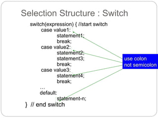 Selection Structure : Switch 
switch(expression) { //start switch 
case value1: 
statement1; 
break; 
case value2: 
statement2; 
statement3; 
break; 
case value3: 
statement4; 
break; 
… 
default: 
statement-n; 
} // end switch 
use colon 
not semicolon 
 