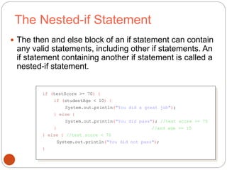The Nested-if Statement 
 The then and else block of an if statement can contain 
any valid statements, including other if statements. An 
if statement containing another if statement is called a 
nested-if statement. 
39 
if (testScore >= 70) { 
if (studentAge < 10) { 
System.out.println("You did a great job"); 
} else { 
System.out.println("You did pass"); //test score >= 70 
} //and age >= 10 
} else { //test score < 70 
System.out.println("You did not pass"); 
} 
 