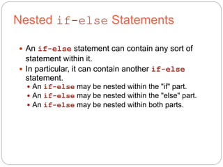 Nested if-else Statements 
 An if-else statement can contain any sort of 
statement within it. 
 In particular, it can contain another if-else 
statement. 
 An if-else may be nested within the "if" part. 
 An if-else may be nested within the "else" part. 
 An if-else may be nested within both parts. 
 