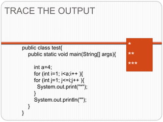 TRACE THE OUTPUT 
public class test{ 
public static void main(String[] args){ 
int a=4; 
for (int i=1; i<a;i++ ){ 
for (int j=1; j<=i;j++ ){ 
System.out.print("*"); 
} 
System.out.println(""); 
} 
} 
* 
** 
*** 
 