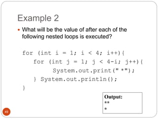Example 2 
 What will be the value of after each of the 
following nested loops is executed? 
for (int i = 1; i < 4; i++){ 
for (int j = 1; j < 4-i; j++){ 
System.out.print(" *"); 
} System.out.println(); 
} 
49 
Output: 
** 
* 
 