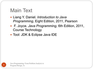 Main Text 
 Liang Y. Daniel. Introduction to Java 
Programming, Eight Edition, 2011, Pearson 
 F. Joyce. Java Programming, 6th Edition, 2011, 
Course Technology 
 Tool: JDK & Eclipse Java IDE 
Java Programming: From Problem Analysis to 
5 Program Design, 3e 
 
