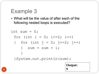 Example 3 
 What will be the value of after each of the 
following nested loops is executed? 
int sum = 0; 
for (int i = 0; i<=2; i++) 
{ for (int j = 0; j<=2; j++) 
{ sum = sum + i; 
} 
}System.out.println(sum); 
50 
Output: 
9 
 