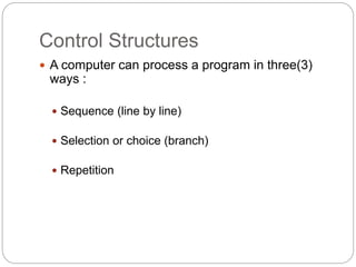 Control Structures 
 A computer can process a program in three(3) 
ways : 
 Sequence (line by line) 
 Selection or choice (branch) 
 Repetition 
 