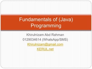 Fundamentals of (Java) 
Programming 
Khirulnizam Abd Rahman 
0129034614 (WhatsApp/SMS) 
Khirulnizam@gmail.com 
KERUL.net 
 