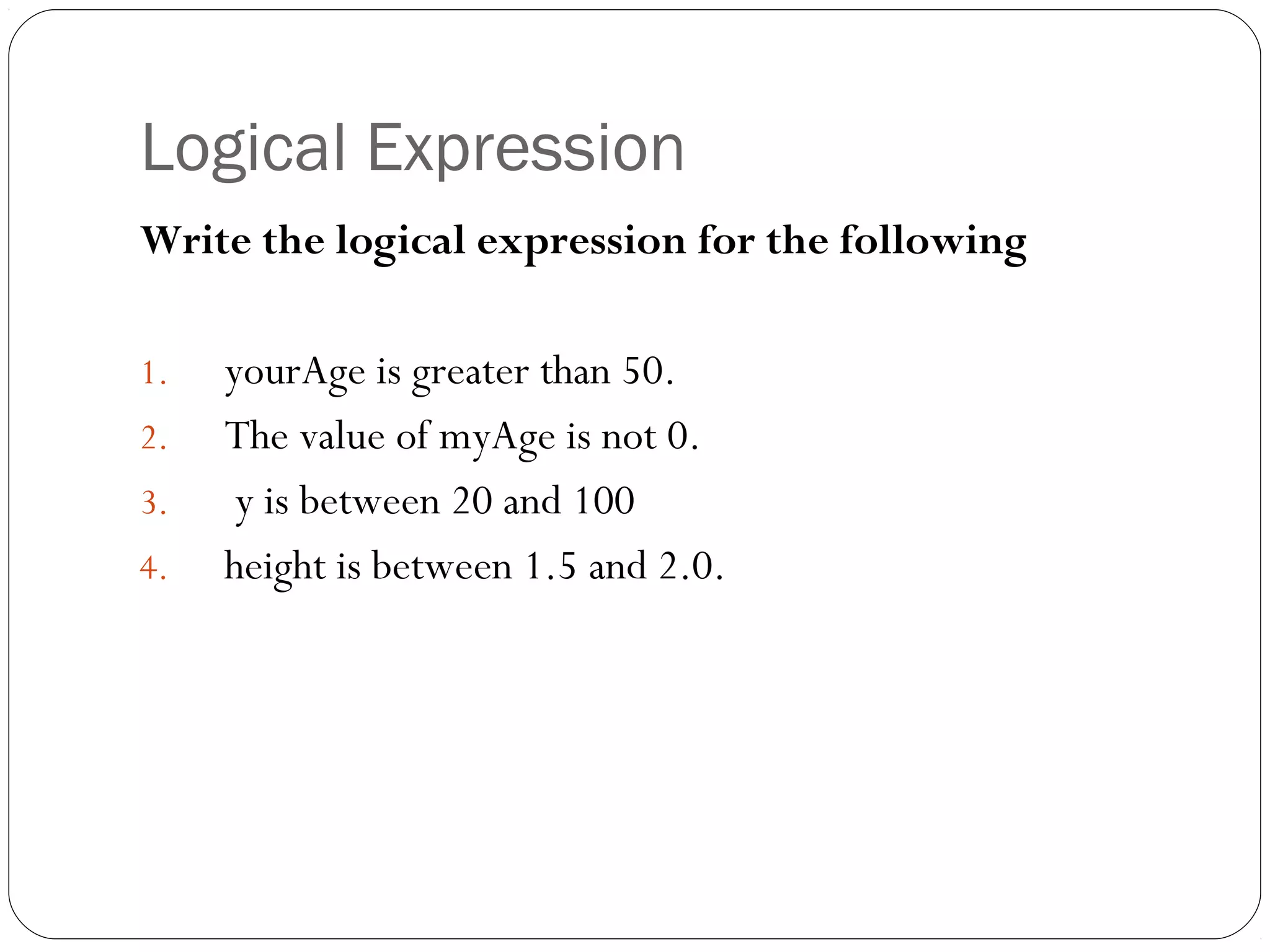 Logical Expression 
Write the logical expression for the following 
1. yourAge is greater than 50. 
2. The value of myAge is not 0. 
3. y is between 20 and 100 
4. height is between 1.5 and 2.0. 
 