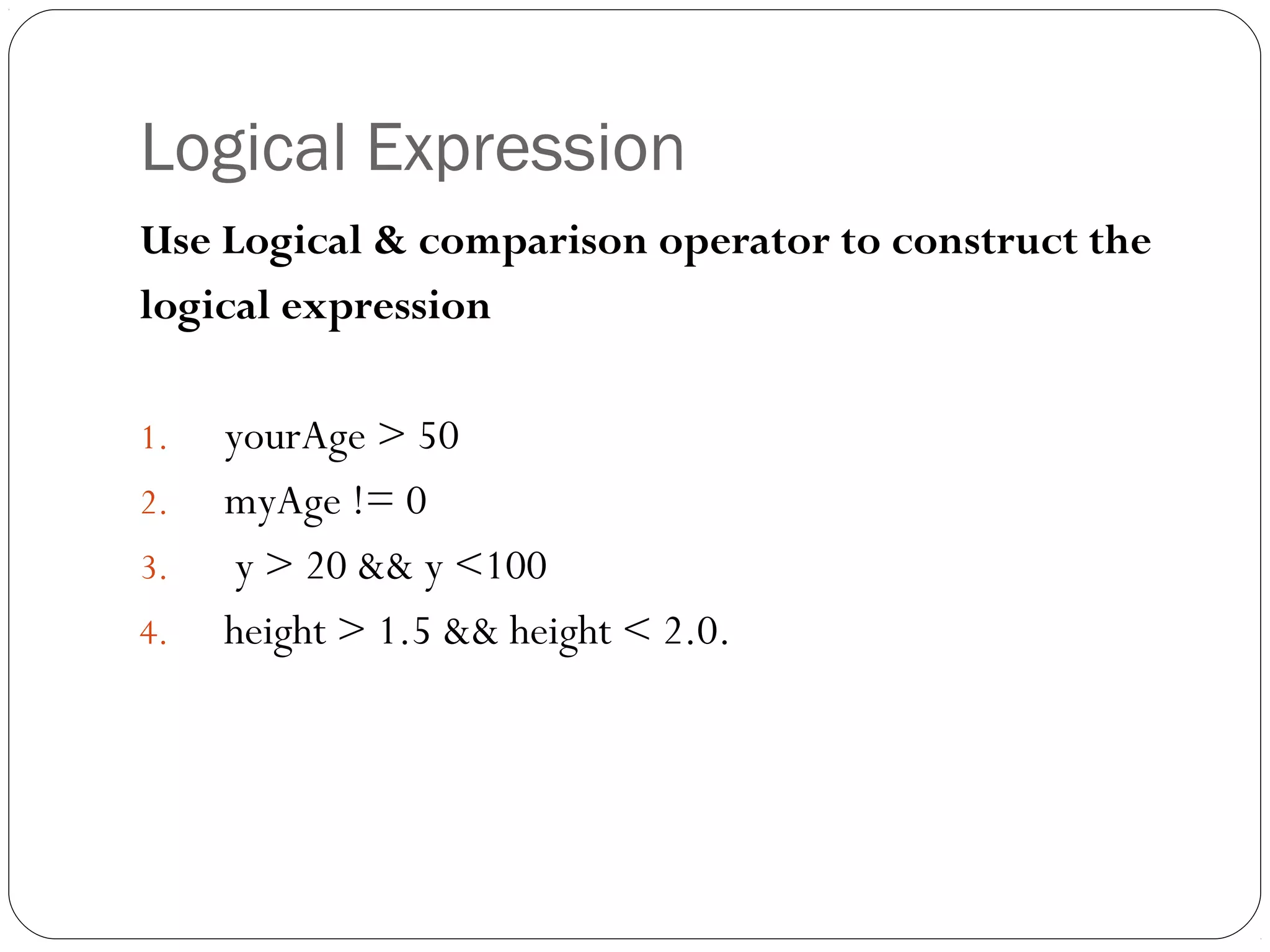 Logical Expression 
Use Logical & comparison operator to construct the 
logical expression 
1. yourAge > 50 
2. myAge != 0 
3. y > 20 && y <100 
4. height > 1.5 && height < 2.0. 
 