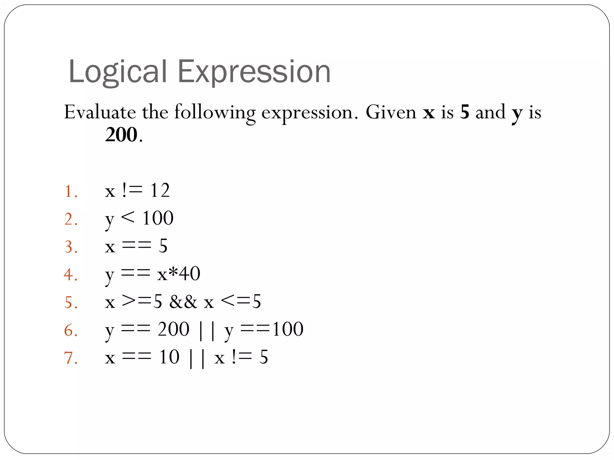 Logical Expression 
Evaluate the following expression. Given x is 5 and y is 
200. 
1. x != 12 
2. y < 100 
3. x == 5 
4. y == x*40 
5. x >=5 && x <=5 
6. y == 200 || y ==100 
7. x == 10 || x != 5 
 