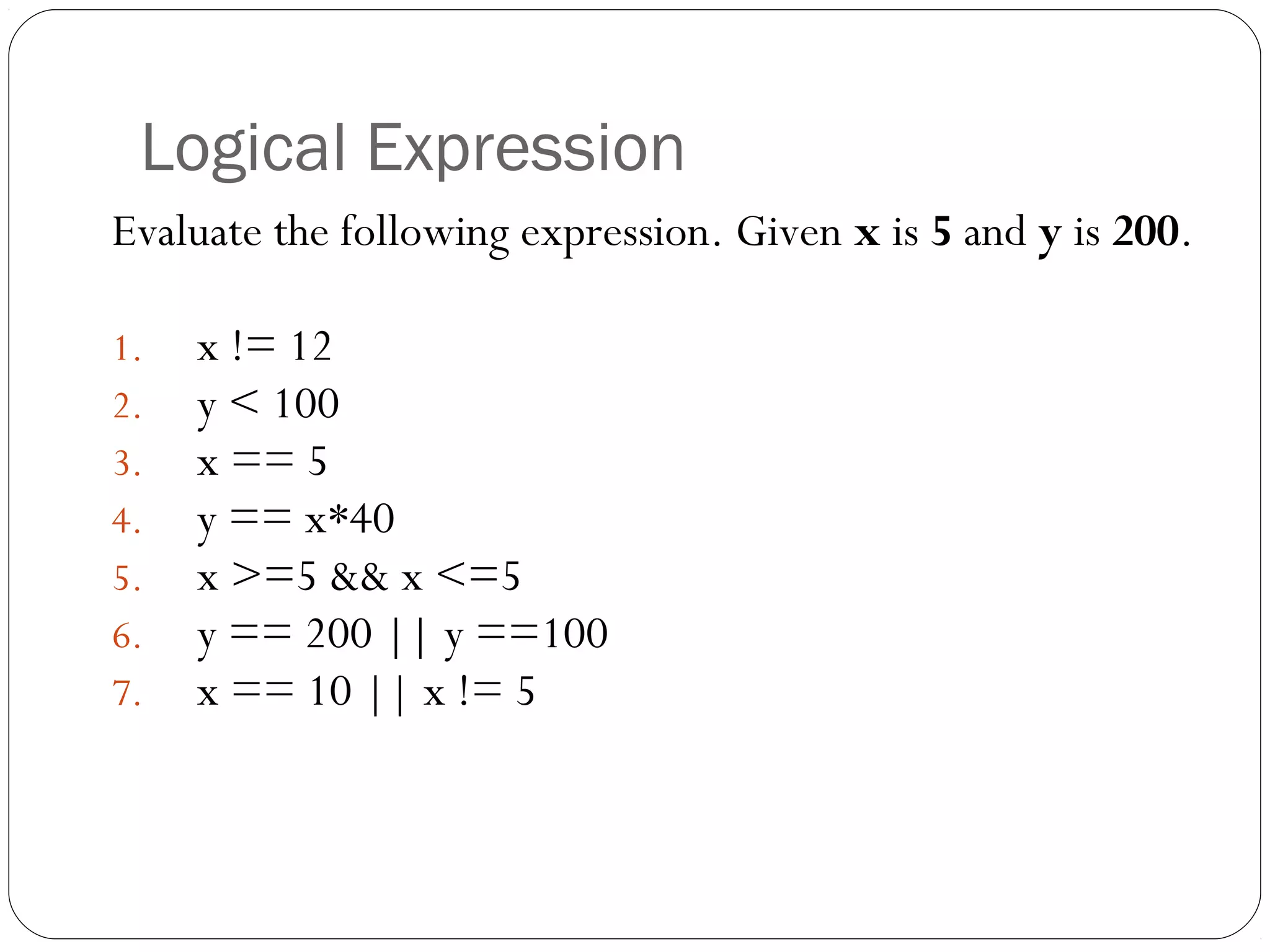 Logical Expression 
Evaluate the following expression. Given x is 5 and y is 200. 
1. x != 12 
2. y < 100 
3. x == 5 
4. y == x*40 
5. x >=5 && x <=5 
6. y == 200 || y ==100 
7. x == 10 || x != 5 
 