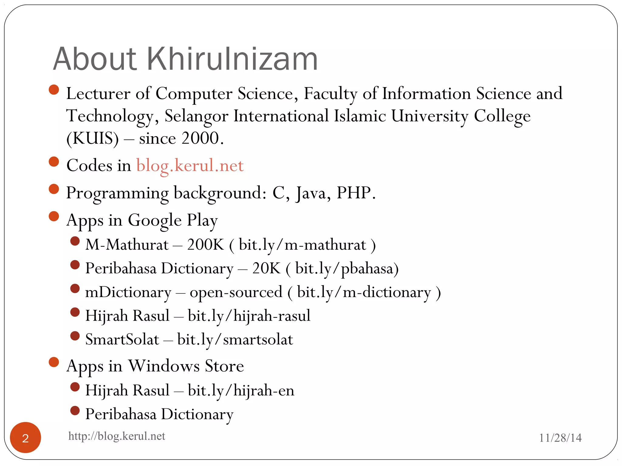 About Khirulnizam 
Lecturer of Computer Science, Faculty of Information Science and 
Technology, Selangor International Islamic University College 
(KUIS) – since 2000. 
Codes in blog.kerul.net 
Programming background: C, Java, PHP. 
Apps in Google Play 
M-Mathurat – 200K ( bit.ly/m-mathurat ) 
Peribahasa Dictionary – 20K ( bit.ly/pbahasa) 
mDictionary – open-sourced ( bit.ly/m-dictionary ) 
Hijrah Rasul – bit.ly/hijrah-rasul 
SmartSolat – bit.ly/smartsolat 
Apps in Windows Store 
Hijrah Rasul – bit.ly/hijrah-en 
Peribahasa Dictionary 
2 http://blog.kerul.net 11/28/14 
 