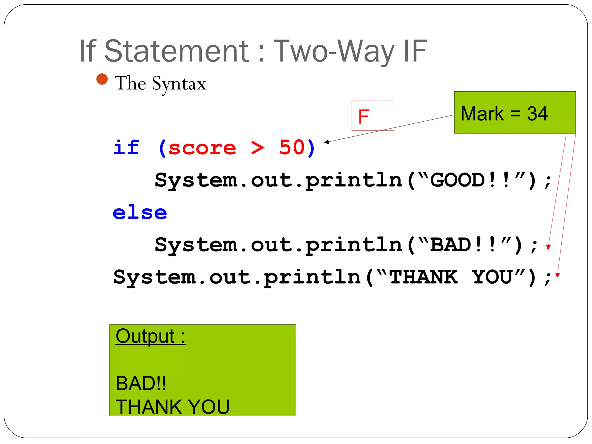 If Statement : Two-Way IF 
The Syntax 
if (score > 50) 
F Mark = 34 
System.out.println(“GOOD!!”); 
else 
System.out.println(“BAD!!”); 
System.out.println(“THANK YOU”); 
Output : 
BAD!! 
THANK YOU 
 
