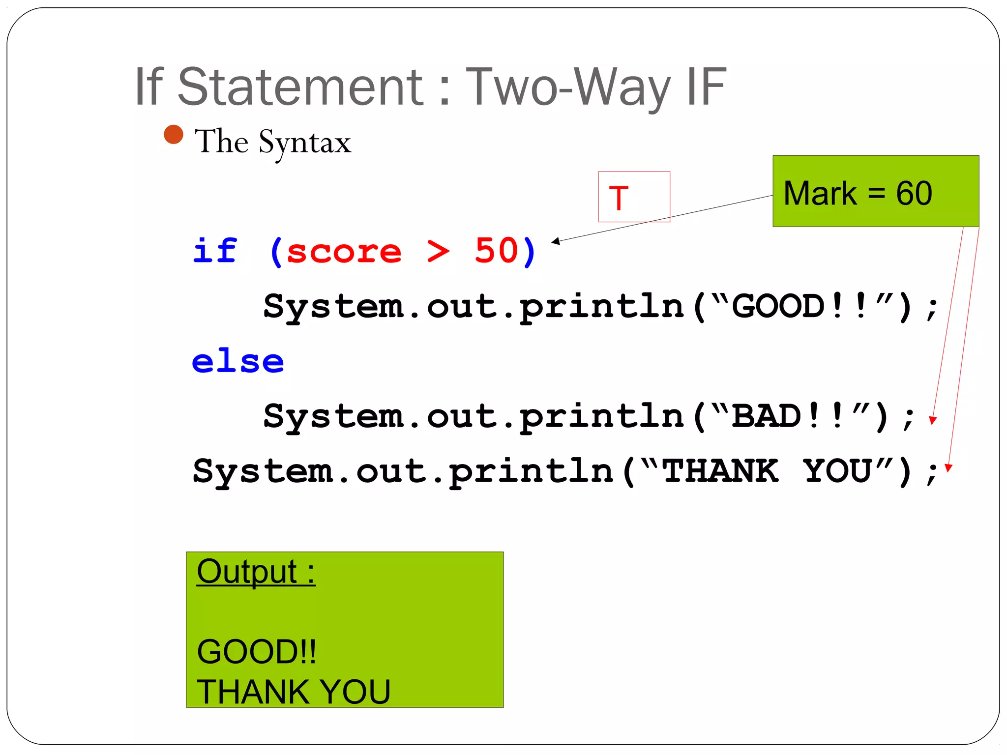 If Statement : Two-Way IF 
The Syntax 
if (score > 50) 
T Mark = 60 
System.out.println(“GOOD!!”); 
else 
System.out.println(“BAD!!”); 
System.out.println(“THANK YOU”); 
Output : 
GOOD!! 
THANK YOU 
 