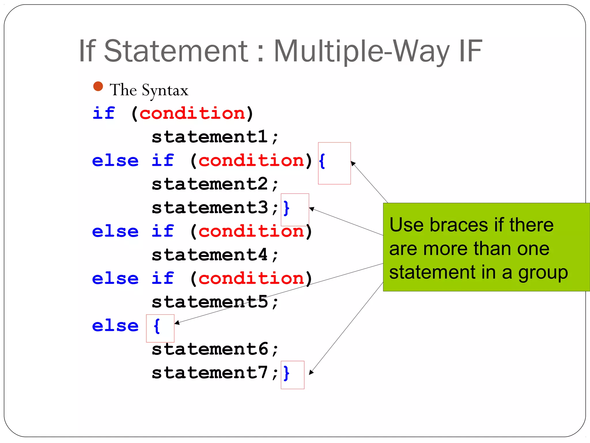 If Statement : Multiple-Way IF 
The Syntax 
if (condition) 
statement1; 
else if (condition){ 
statement2; 
statement3;} 
else if (condition) 
statement4; 
else if (condition) 
statement5; 
else { 
statement6; 
statement7;} 
Use braces if there 
are more than one 
statement in a group 
 