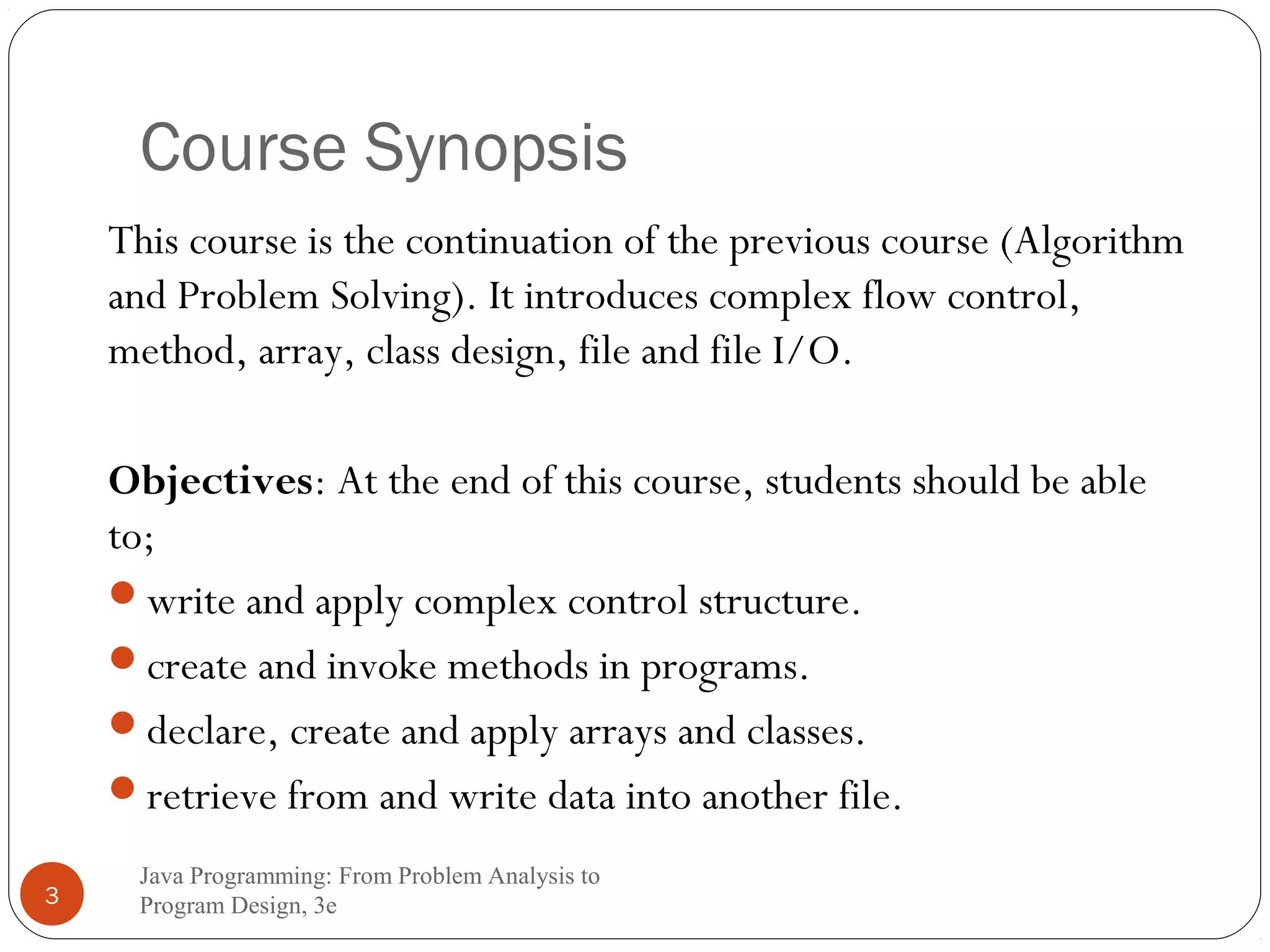 Course Synopsis 
This course is the continuation of the previous course (Algorithm 
and Problem Solving). It introduces complex flow control, 
method, array, class design, file and file I/O. 
Objectives: At the end of this course, students should be able 
to; 
write and apply complex control structure. 
create and invoke methods in programs. 
declare, create and apply arrays and classes. 
retrieve from and write data into another file. 
Java Programming: From Problem Analysis to 
3 Program Design, 3e 
 