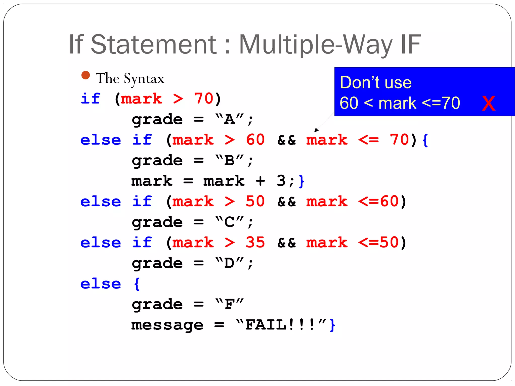 If Statement : Multiple-Way IF 
The Syntax 
if (mark > 70) 
grade = “A”; 
else if (mark > 60 && mark <= 70){ 
grade = “B”; 
mark = mark + 3;} 
else if (mark > 50 && mark <=60) 
grade = “C”; 
else if (mark > 35 && mark <=50) 
grade = “D”; 
else { 
grade = “F” 
message = “FAIL!!!”} 
Don’t use 
60 < mark <=70 x 
 