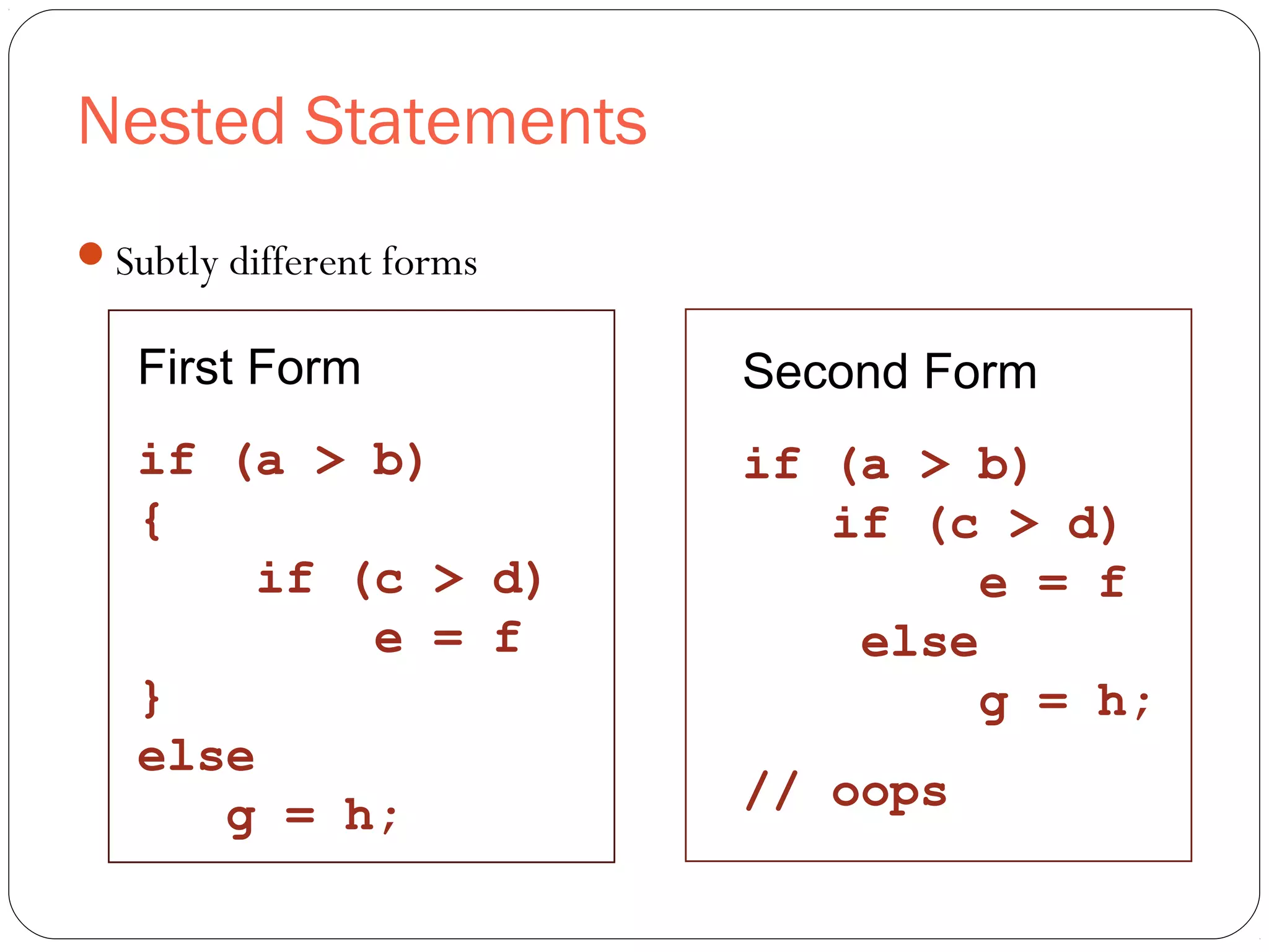 Nested Statements 
Subtly different forms 
First Form 
if (a > b) 
{ 
if (c > d) 
e = f 
} 
else 
g = h; 
Second Form 
if (a > b) 
if (c > d) 
e = f 
else 
g = h; 
// oops 
 