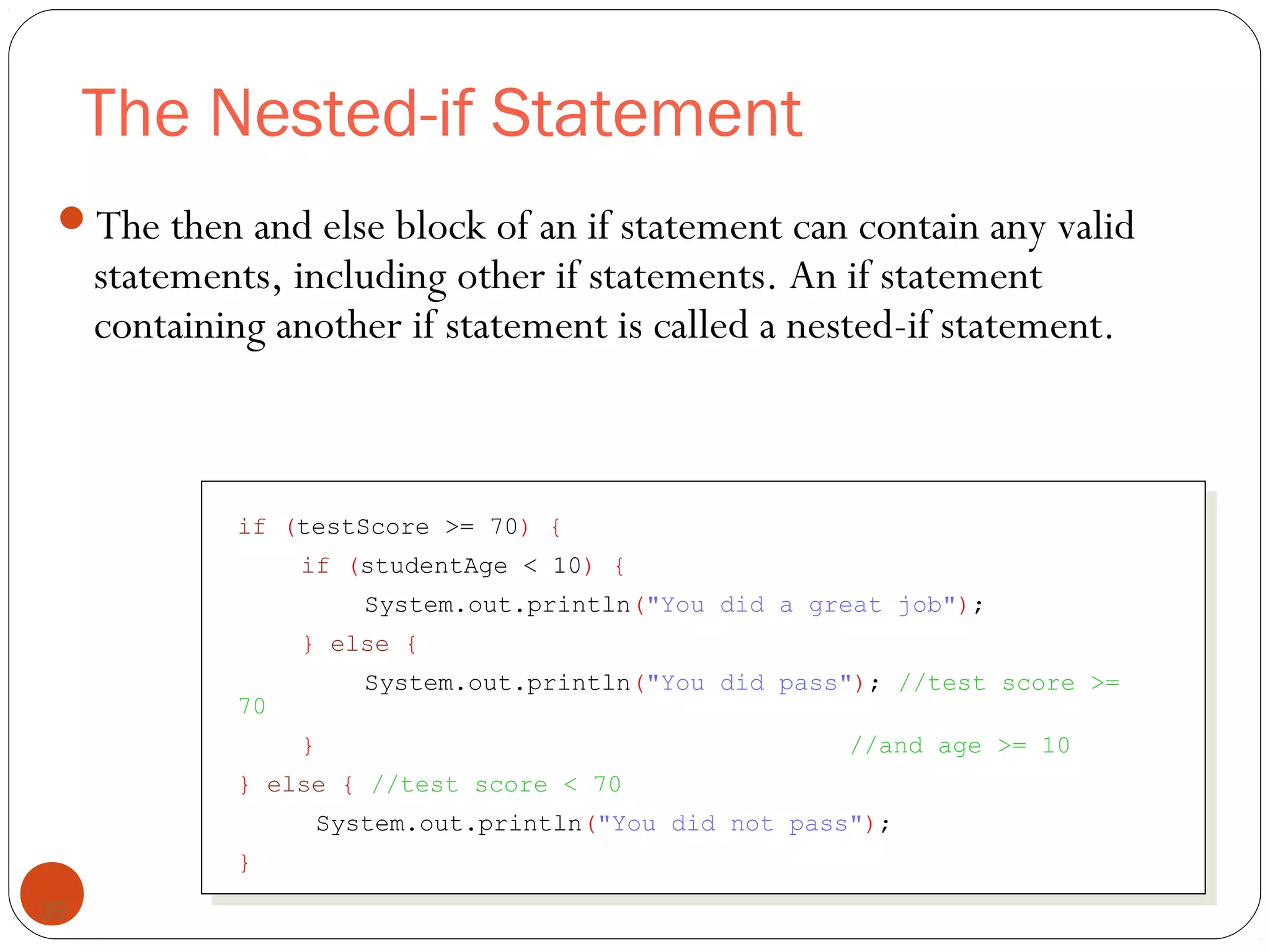The Nested-if Statement 
The then and else block of an if statement can contain any valid 
statements, including other if statements. An if statement 
containing another if statement is called a nested-if statement. 
39 
if (testScore >= 70) { 
if (studentAge < 10) { 
System.out.println("You did a great job"); 
} else { 
System.out.println("You did pass"); //test score >= 
70 
} //and age >= 10 
} else { //test score < 70 
System.out.println("You did not pass"); 
} 
 