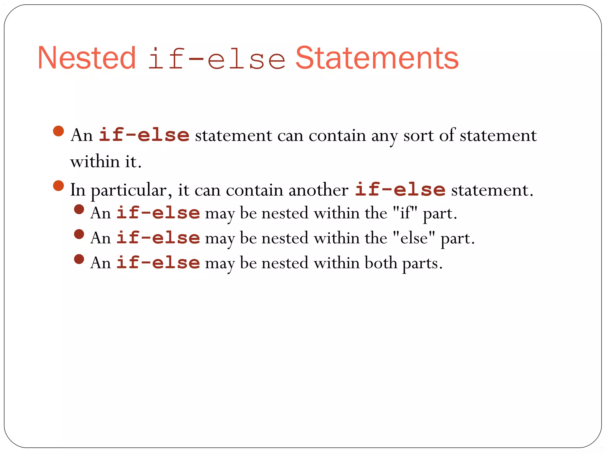 Nested if-else Statements 
An if-else statement can contain any sort of statement 
within it. 
In particular, it can contain another if-else statement. 
An if-else may be nested within the "if" part. 
An if-else may be nested within the "else" part. 
An if-else may be nested within both parts. 
 