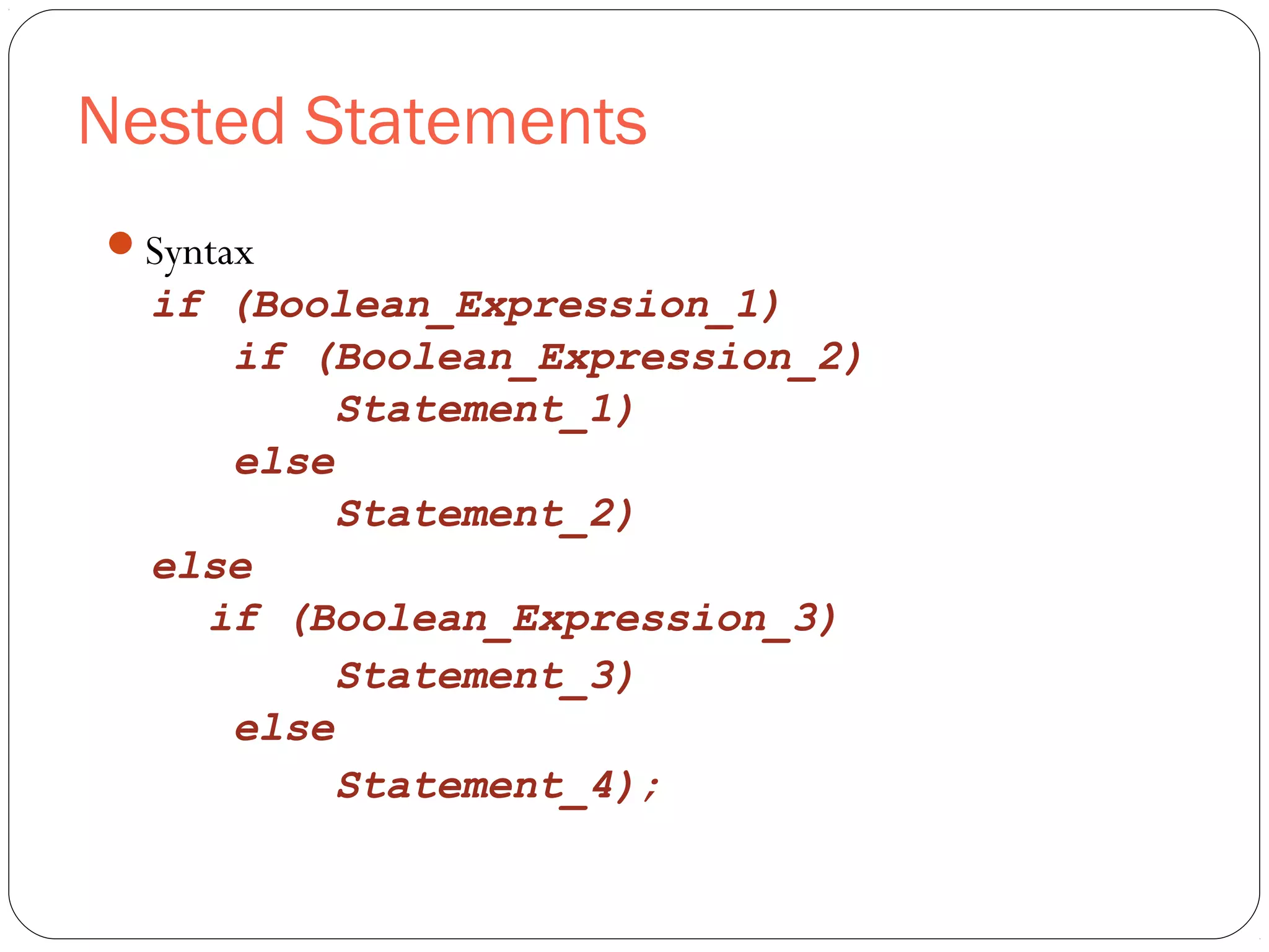 Nested Statements 
Syntax 
if (Boolean_Expression_1) 
if (Boolean_Expression_2) 
Statement_1) 
else 
Statement_2) 
else 
if (Boolean_Expression_3) 
Statement_3) 
else 
Statement_4); 
 