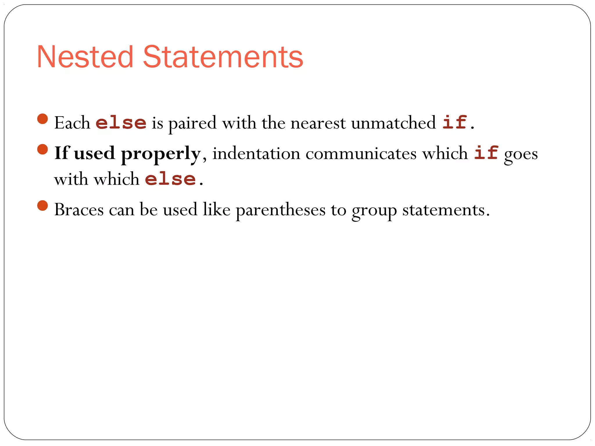 Nested Statements 
Each else is paired with the nearest unmatched if. 
If used properly, indentation communicates which if goes 
with which else. 
Braces can be used like parentheses to group statements. 
 