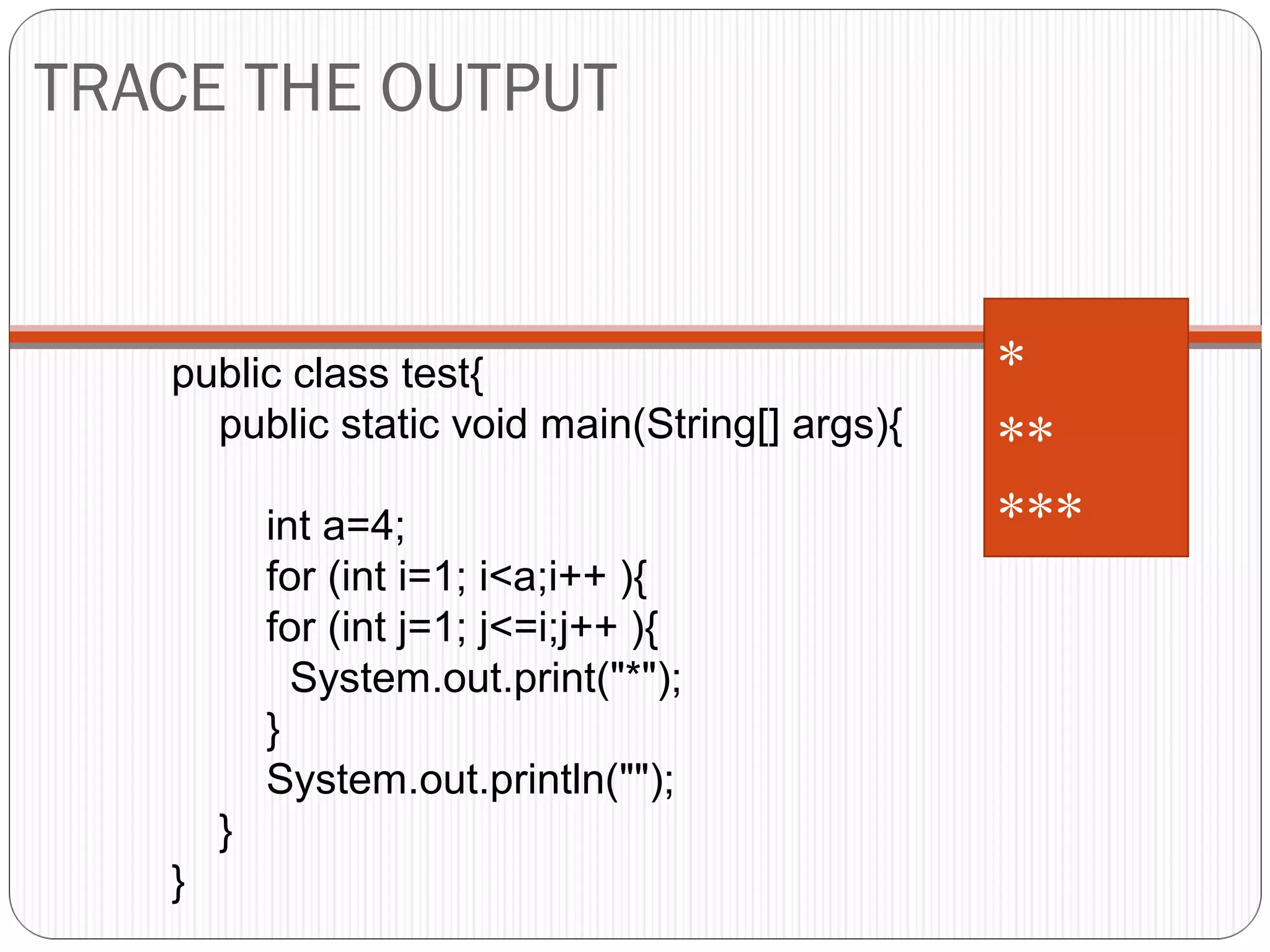 TRACE THE OUTPUT 
public class test{ 
public static void main(String[] args){ 
int a=4; 
for (int i=1; i<a;i++ ){ 
for (int j=1; j<=i;j++ ){ 
System.out.print("*"); 
} 
System.out.println(""); 
} 
} 
* ** 
*** 
 