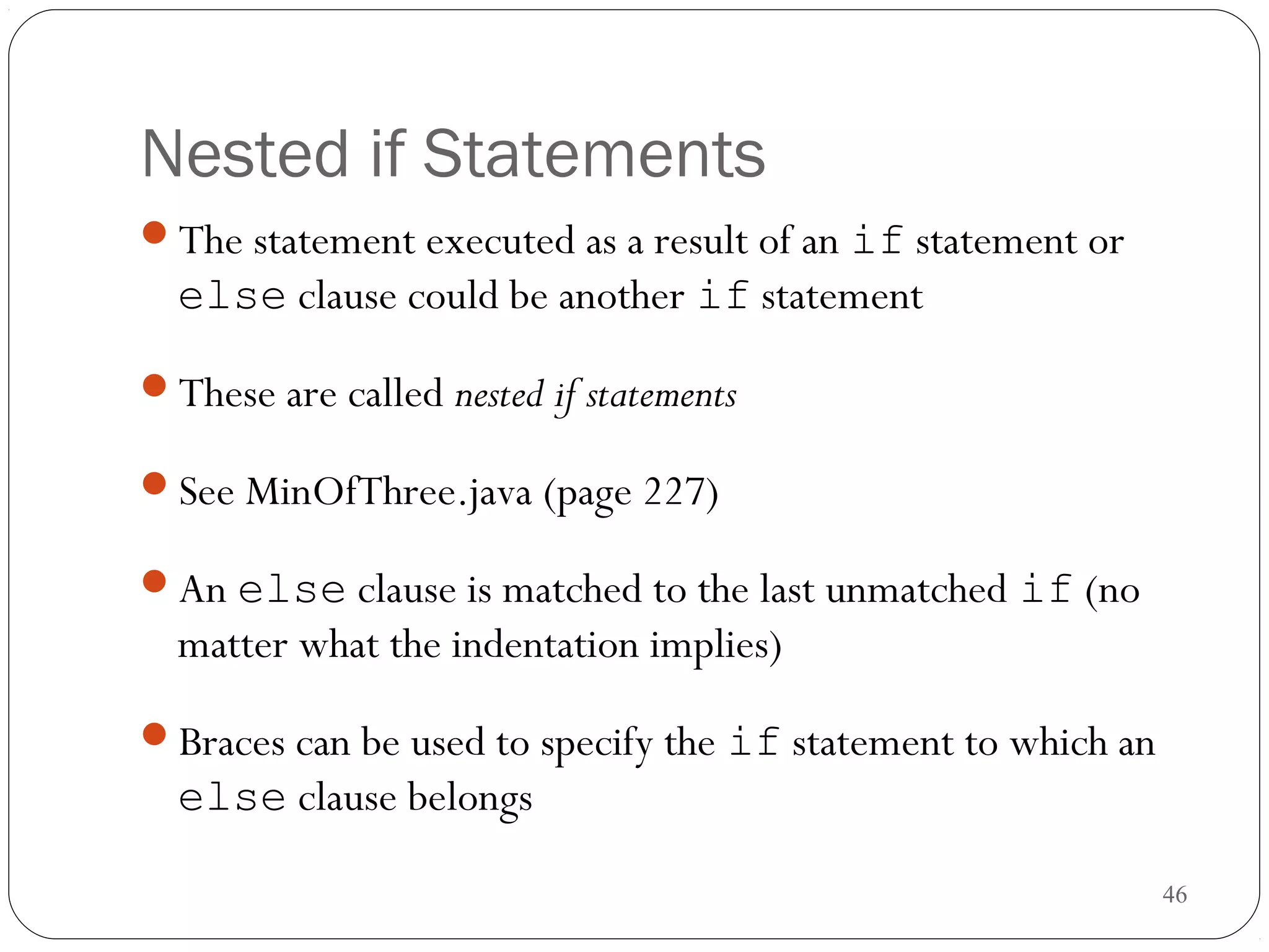 46 
Nested if Statements 
The statement executed as a result of an if statement or 
else clause could be another if statement 
These are called nested if statements 
See MinOfThree.java (page 227) 
An else clause is matched to the last unmatched if (no 
matter what the indentation implies) 
Braces can be used to specify the if statement to which an 
else clause belongs 
 