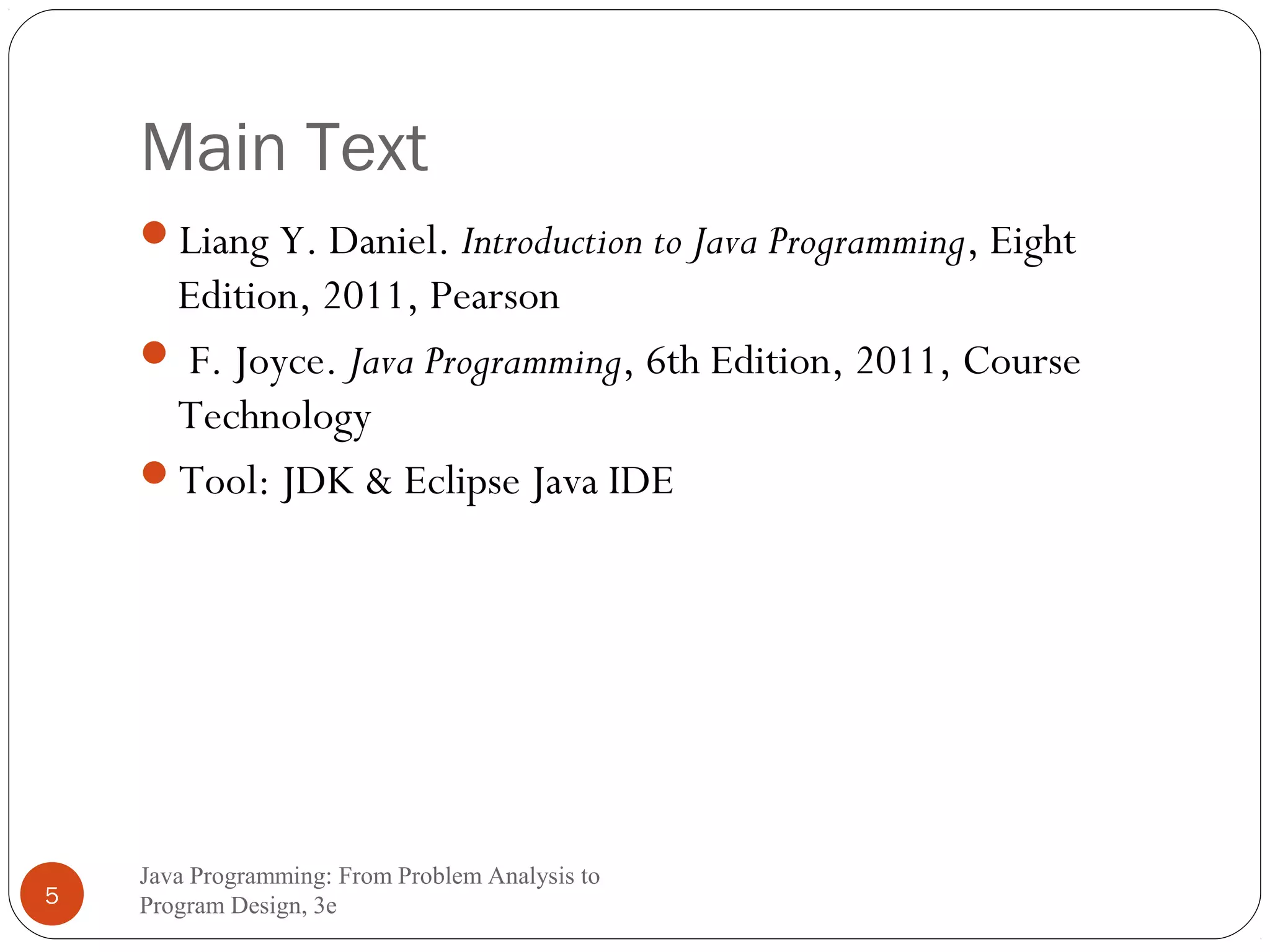 Main Text 
Liang Y. Daniel. Introduction to Java Programming, Eight 
Edition, 2011, Pearson 
 F. Joyce. Java Programming, 6th Edition, 2011, Course 
Technology 
Tool: JDK & Eclipse Java IDE 
Java Programming: From Problem Analysis to 
5 Program Design, 3e 
 