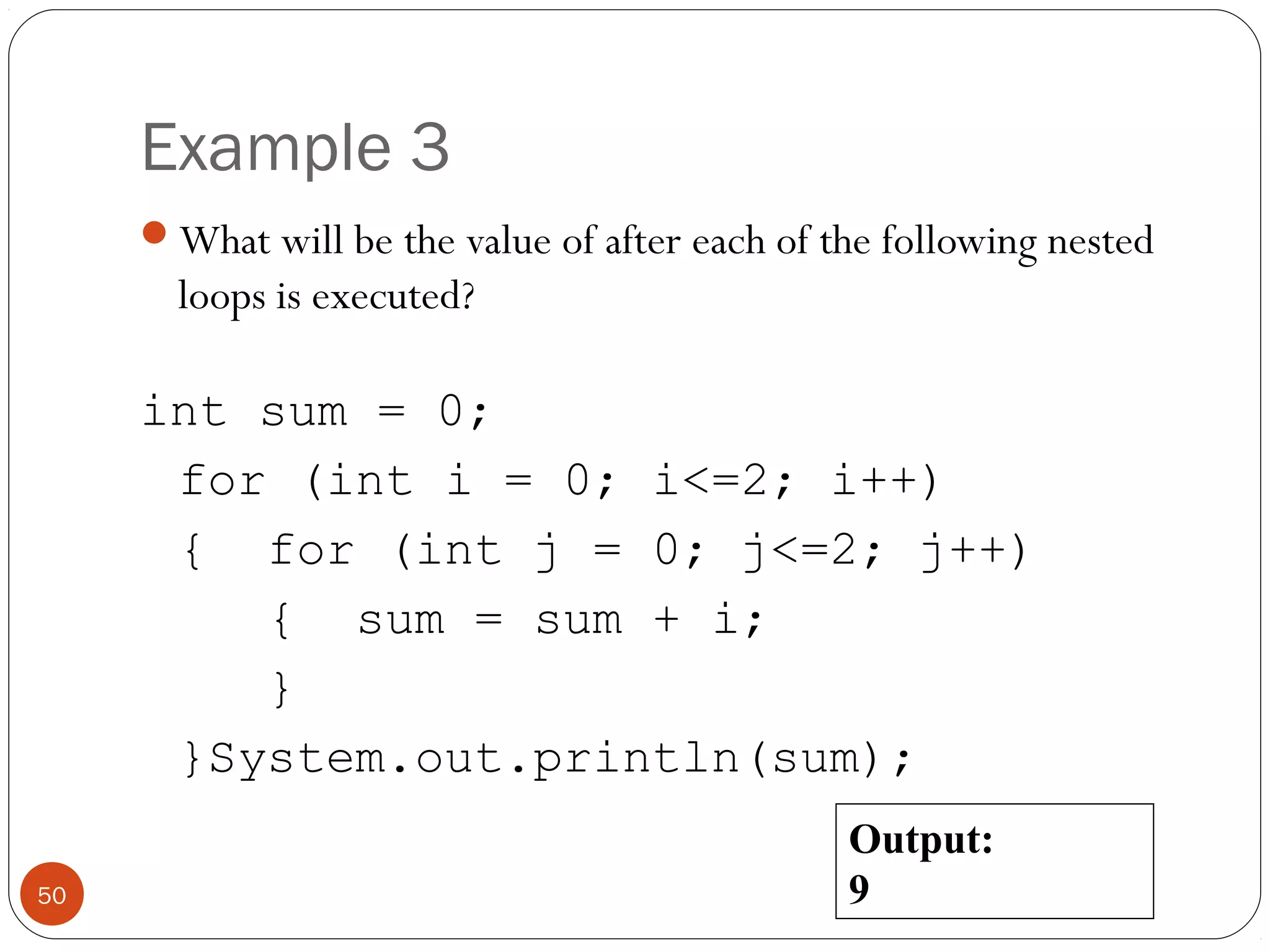 Example 3 
What will be the value of after each of the following nested 
loops is executed? 
int sum = 0; 
for (int i = 0; i<=2; i++) 
{ for (int j = 0; j<=2; j++) 
{ sum = sum + i; 
} 
}System.out.println(sum); 
50 
Output: 
9 
 