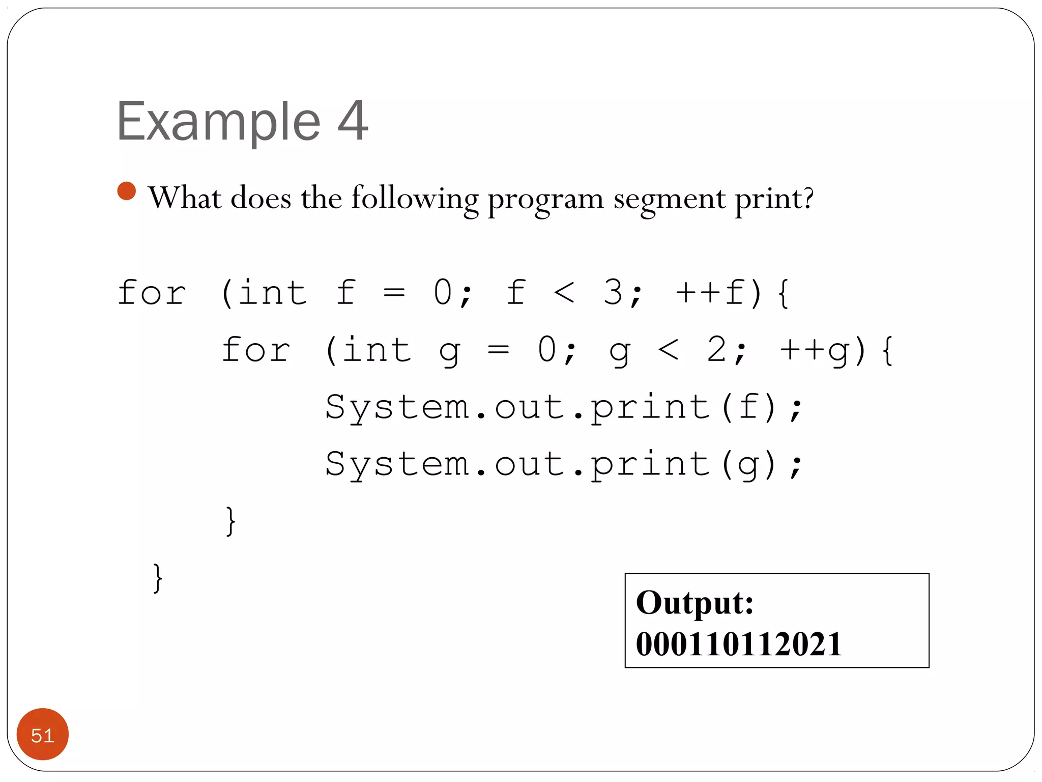 Example 4 
What does the following program segment print? 
for (int f = 0; f < 3; ++f){ 
for (int g = 0; g < 2; ++g){ 
System.out.print(f); 
System.out.print(g); 
} 
} 
51 
Output: 
000110112021 
 