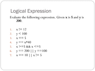 Logical Expression 
Evaluate the following expression. Given x is 5 and y is 
200. 
1. x != 12 
2. y < 100 
3. x == 5 
4. y == x*40 
5. x >=5 && x <=5 
6. y == 200 || y ==100 
7. x == 10 || x != 5 
 