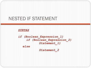 NESTED IF STATEMENT 
SYNTAX 
if (Boolean_Expression_1) 
if (Boolean_Expression_2) 
Statement_1) 
else 
Statement_2 
 