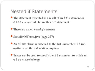 46 
Nested if Statements 
The statement executed as a result of an if statement or 
else clause could be another if statement 
These are called nested if statements 
See MinOfThree.java (page 227) 
An else clause is matched to the last unmatched if (no 
matter what the indentation implies) 
Braces can be used to specify the if statement to which an 
else clause belongs 
 