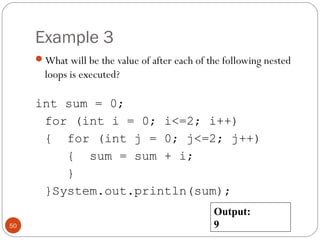 Example 3 
What will be the value of after each of the following nested 
loops is executed? 
int sum = 0; 
for (int i = 0; i<=2; i++) 
{ for (int j = 0; j<=2; j++) 
{ sum = sum + i; 
} 
}System.out.println(sum); 
50 
Output: 
9 
 