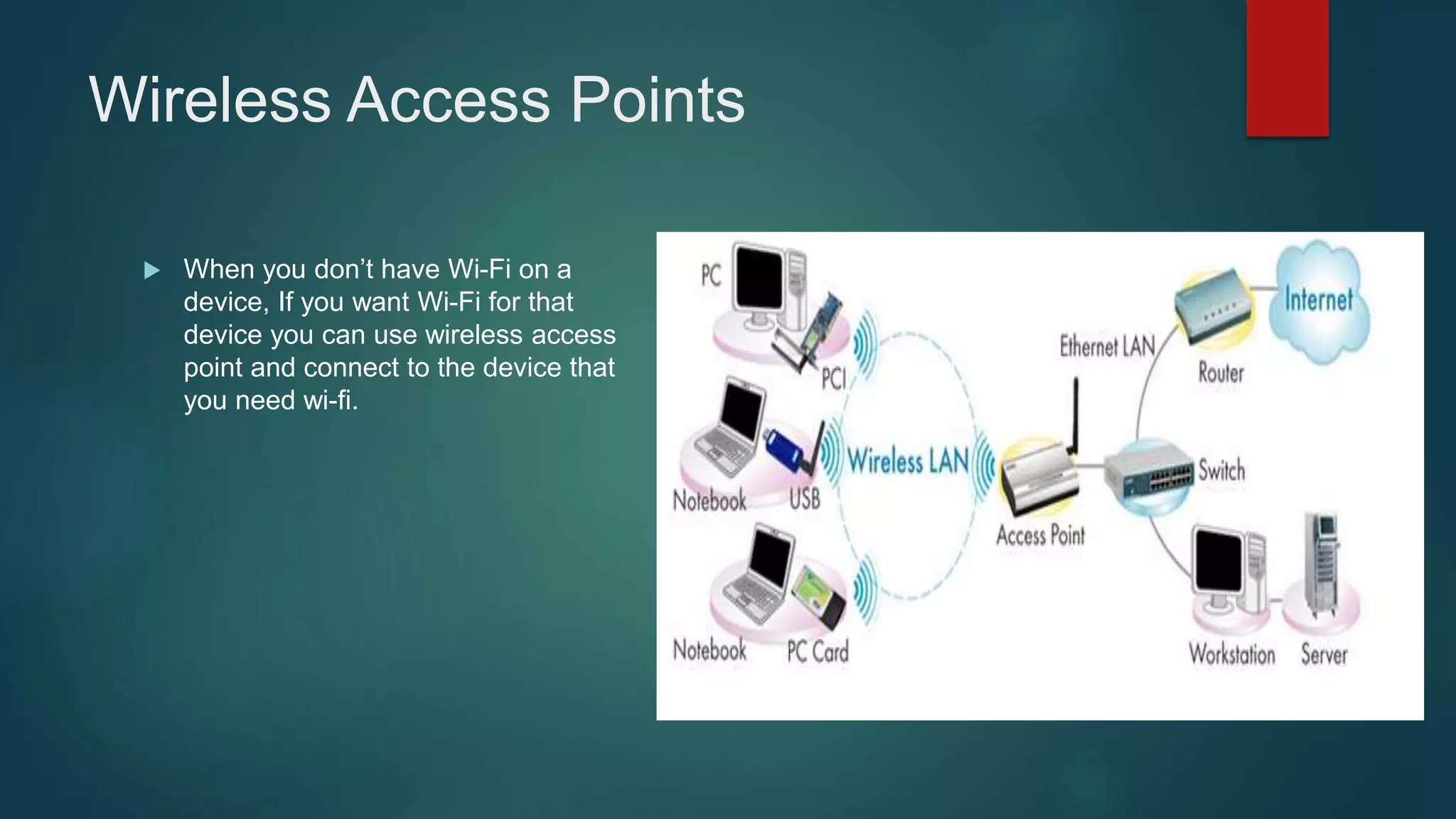 Wireless Access Points
 When you don’t have Wi-Fi on a
device, If you want Wi-Fi for that
device you can use wireless access
point and connect to the device that
you need wi-fi.
 