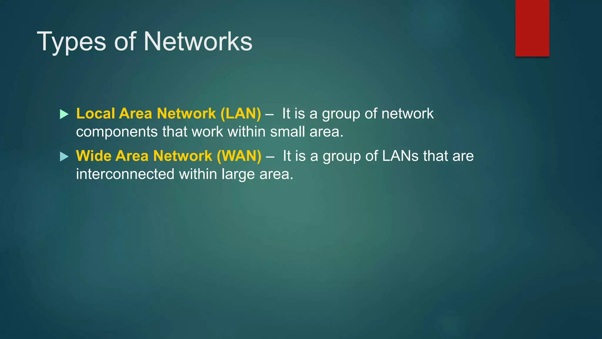 Types of Networks
 Local Area Network (LAN) – It is a group of network
components that work within small area.
 Wide Area Network (WAN) – It is a group of LANs that are
interconnected within large area.
 