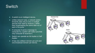 Switch
 A switch is an intelligent device.
 Unlike network hubs, a network switch
forwards data only to one or multiple
devices that need to receive it, rather
than broadcasting the same data out of
each of its ports.
 If computer A send a message to
computer B, a switch will make sure that
only computer B receives it.
 Switch can operate as full duplex or half
duplex.
 It has one collision domain per port and
one broadcast domain per device.
 