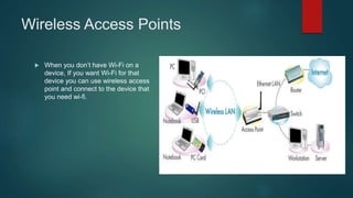 Wireless Access Points
 When you don’t have Wi-Fi on a
device, If you want Wi-Fi for that
device you can use wireless access
point and connect to the device that
you need wi-fi.
 