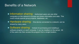 Benefits of a Network
 Information sharing: Authorized users can use other
computers on the network to access and share information and data. This
could include special group projects, databases, etc.
 Hardware sharing: One device connected to a network, can be
shared by many users.
 Software sharing: Instead of purchasing and installing a
software program on each computer, it can be installed on the server. All
of the users can then access the program from a single location.
 