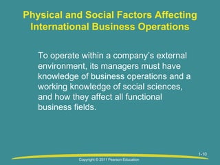 1-10
Physical and Social Factors Affecting
International Business Operations
To operate within a company’s external
environment, its managers must have
knowledge of business operations and a
working knowledge of social sciences,
and how they affect all functional
business fields.
Copyright © 2011 Pearson Education
 
