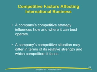 1-12
Competitive Factors Affecting
International Business
• A company’s competitive strategy
influences how and where it can best
operate.
• A company’s competitive situation may
differ in terms of its relative strength and
which competitors it faces.
Copyright © 2011 Pearson Education
 