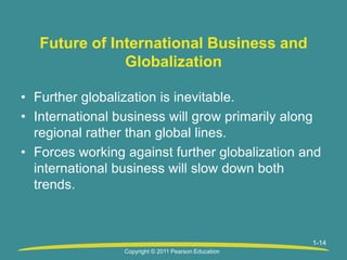 1-14
Future of International Business and
Globalization
• Further globalization is inevitable.
• International business will grow primarily along
regional rather than global lines.
• Forces working against further globalization and
international business will slow down both
trends.
Copyright © 2011 Pearson Education
 