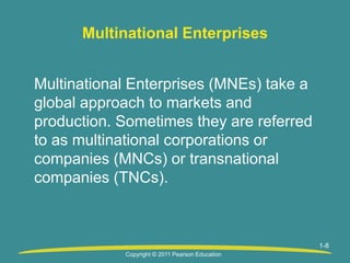 1-8
Multinational Enterprises
Multinational Enterprises (MNEs) take a
global approach to markets and
production. Sometimes they are referred
to as multinational corporations or
companies (MNCs) or transnational
companies (TNCs).
Copyright © 2011 Pearson Education
 