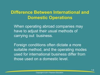 1-9
Difference Between International and
Domestic Operations
When operating abroad companies may
have to adjust their usual methods of
carrying out business.
Foreign conditions often dictate a more
suitable method, and the operating modes
used for international business differ from
those used on a domestic level.
Copyright © 2011 Pearson Education
 