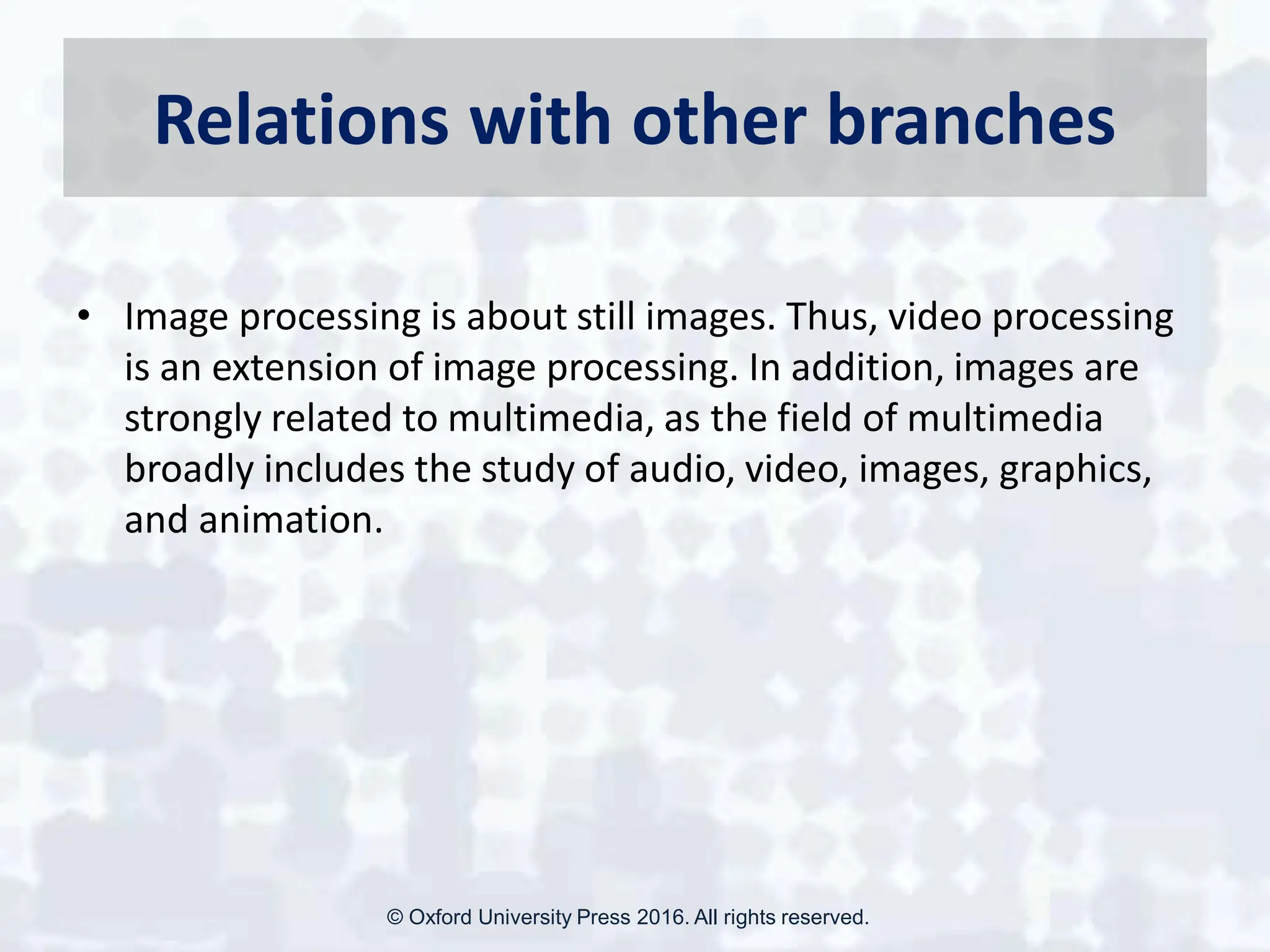 Relations with other branches
• Image processing is about still images. Thus, video processing
is an extension of image processing. In addition, images are
strongly related to multimedia, as the field of multimedia
broadly includes the study of audio, video, images, graphics,
and animation.
© Oxford University Press 2016. All rights reserved.
 