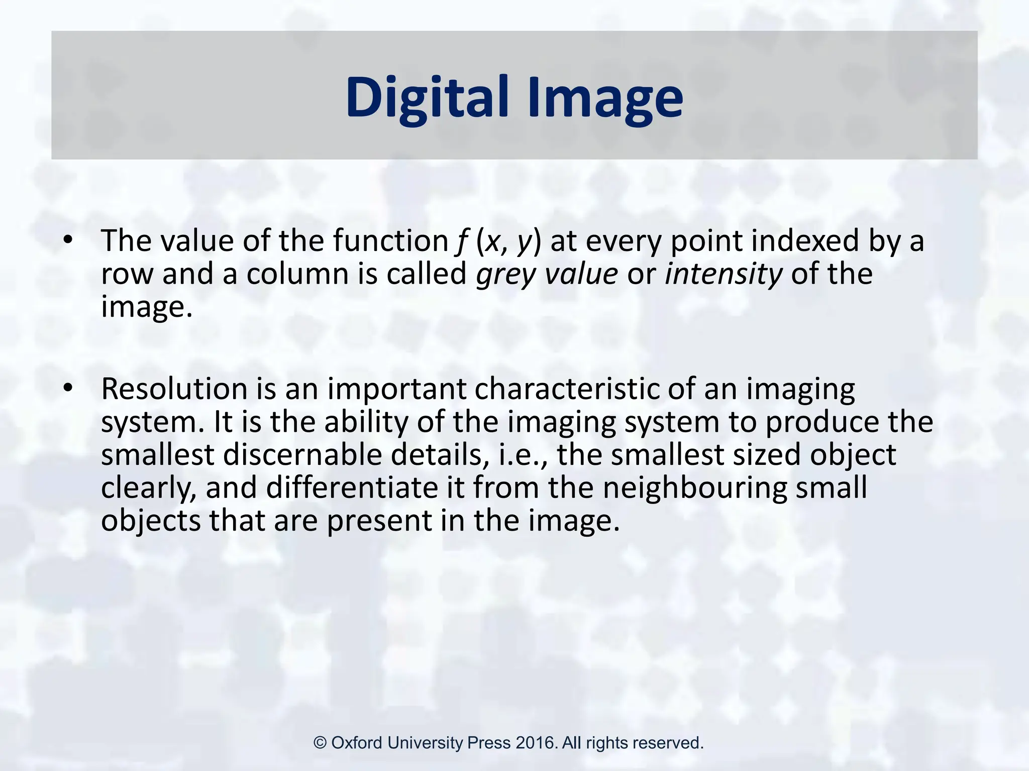 Digital Image
• The value of the function f (x, y) at every point indexed by a
row and a column is called grey value or intensity of the
image.
• Resolution is an important characteristic of an imaging
system. It is the ability of the imaging system to produce the
smallest discernable details, i.e., the smallest sized object
clearly, and differentiate it from the neighbouring small
objects that are present in the image.
© Oxford University Press 2016. All rights reserved.
 