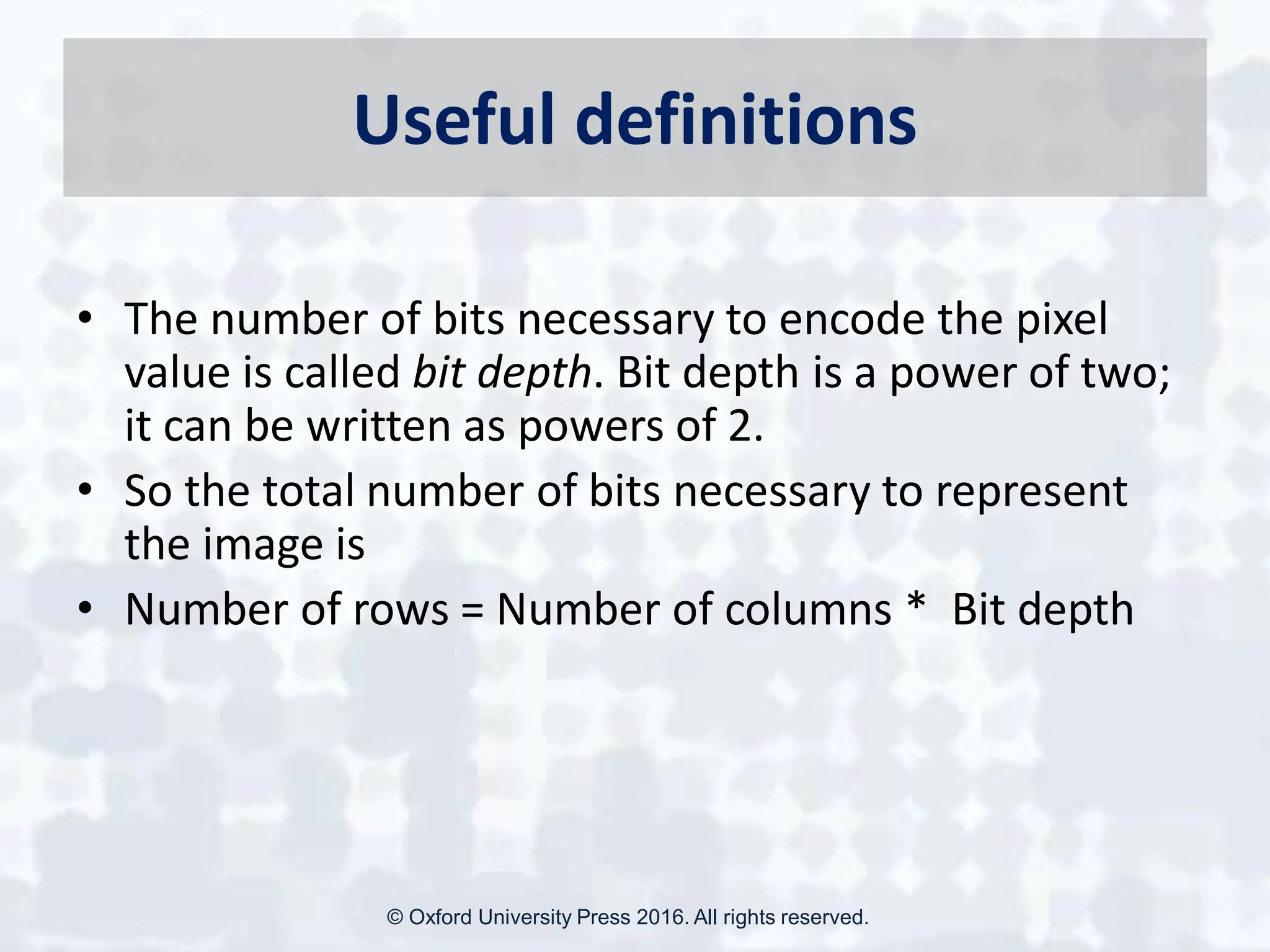Useful definitions
• The number of bits necessary to encode the pixel
value is called bit depth. Bit depth is a power of two;
it can be written as powers of 2.
• So the total number of bits necessary to represent
the image is
• Number of rows = Number of columns * Bit depth
© Oxford University Press 2016. All rights reserved.
 