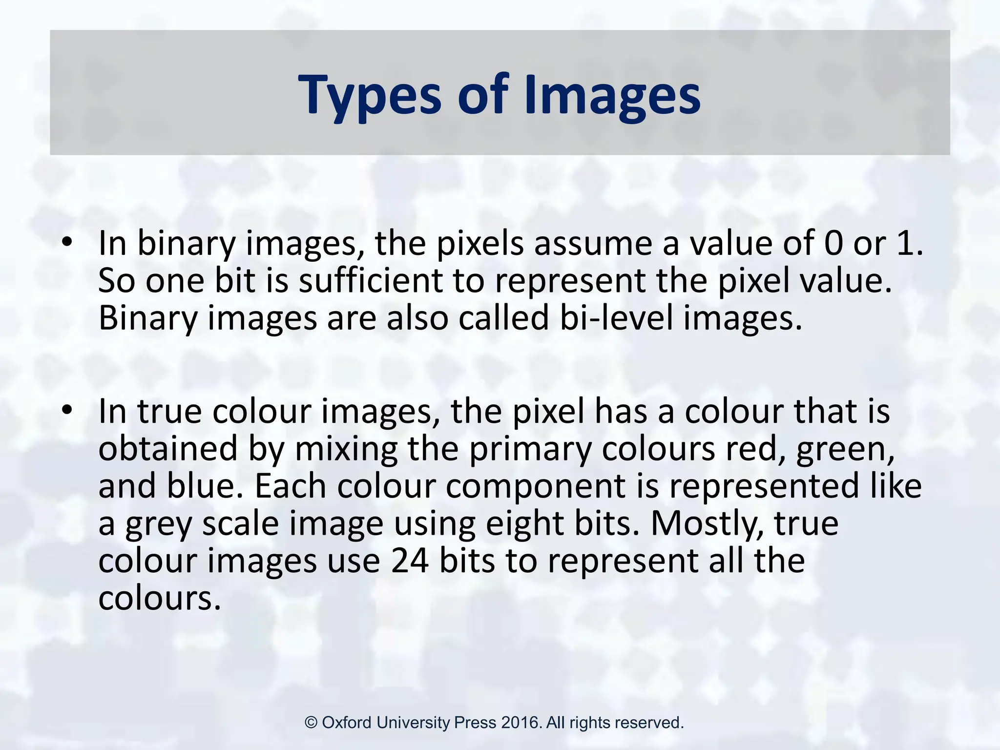 Types of Images
• In binary images, the pixels assume a value of 0 or 1.
So one bit is sufficient to represent the pixel value.
Binary images are also called bi-level images.
• In true colour images, the pixel has a colour that is
obtained by mixing the primary colours red, green,
and blue. Each colour component is represented like
a grey scale image using eight bits. Mostly, true
colour images use 24 bits to represent all the
colours.
© Oxford University Press 2016. All rights reserved.
 